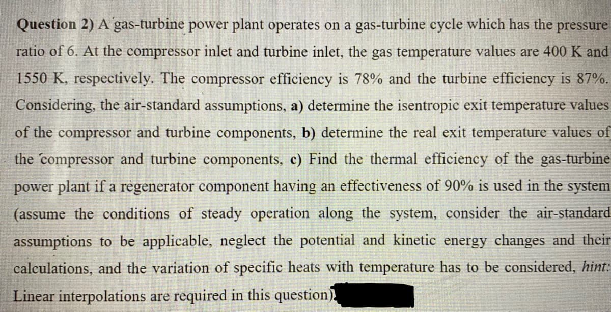 Question 2) A gas-turbine power plant operates on a gas-turbine cycle which has the pressure
ratio of 6. At the compressor inlet and turbine inlet, the gas temperature values are 400 K and
1550 K, respectively. The compressor efficiency is 78% and the turbine efficiency is 87%.
Considering, the air-standard assumptions, a) determine the isentropic exit temperature values
of the compressor and turbine components, b) determine the real exit temperature values of
the compressor and turbine components, c) Find the thermal efficiency of the gas-turbine
power plant if a regenerator component having an effectiveness of 90% is used in the system
(assume the conditions of steady operation along the system, consider the air-standard
assumptions to be applicable, neglect the potential and kinetic energy changes and their
calculations, and the variation of specific heats with temperature has to be considered, hint:
Linear interpolations are required in this question)
