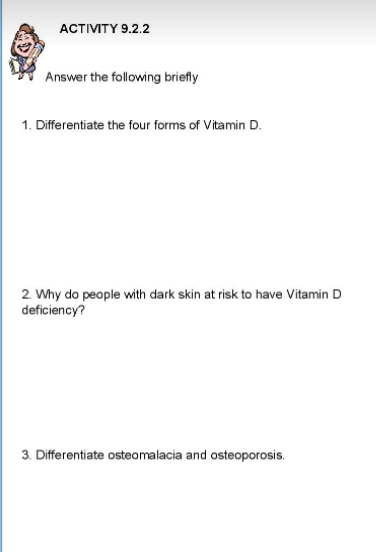 ACTIVITY 9.2.2
Answer the following briefly
1. Differentiate the four forms of Vitamin D.
2. Why do people with dark skin at risk to have Vitamin D
deficiency?
3. Differentiate osteomalacia and osteoporosis.
