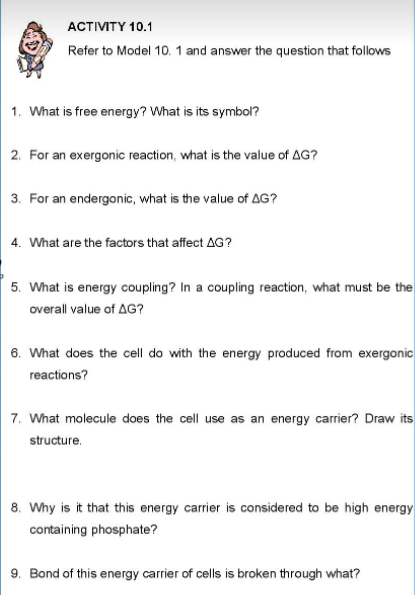АCTMTY 10.1
Refer to Model 10. 1 and answer the question that follows
1. What is free energy? What is its symbol?
2. For an exergonic reaction, what is the value of AG?
3. For an endergonic, what is the value of AG?
4. What are the factors that affect AG?
5. What is energy coupling? In a coupling reaction, what must be the
overall value of AG?
6. What does the cell do with the energy produced from exergonic
reactions?
7. What molecule does the cell use as an energy carrier? Draw its
structure.
8. Why is it that this energy carrier is considered to be high energy
containing phosphate?
9. Bond of this energy carrier of cells is broken through what?
