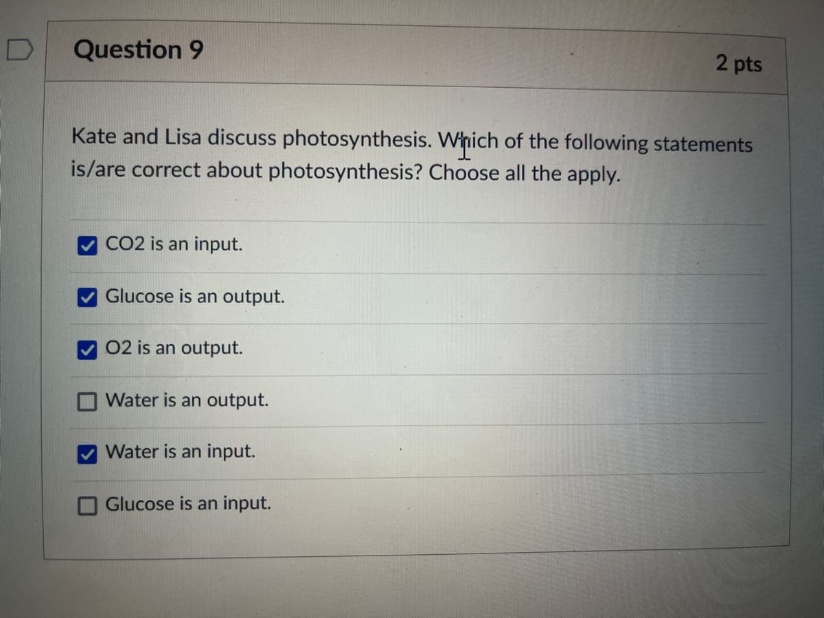 Question 9
2 pts
Kate and Lisa discuss photosynthesis. Which of the following statements
is/are correct about photosynthesis? Choose all the apply.
CO2 is an input.
Glucose is an output.
02 is an output.
Water is an output.
Water is an input.
Glucose is an input.
