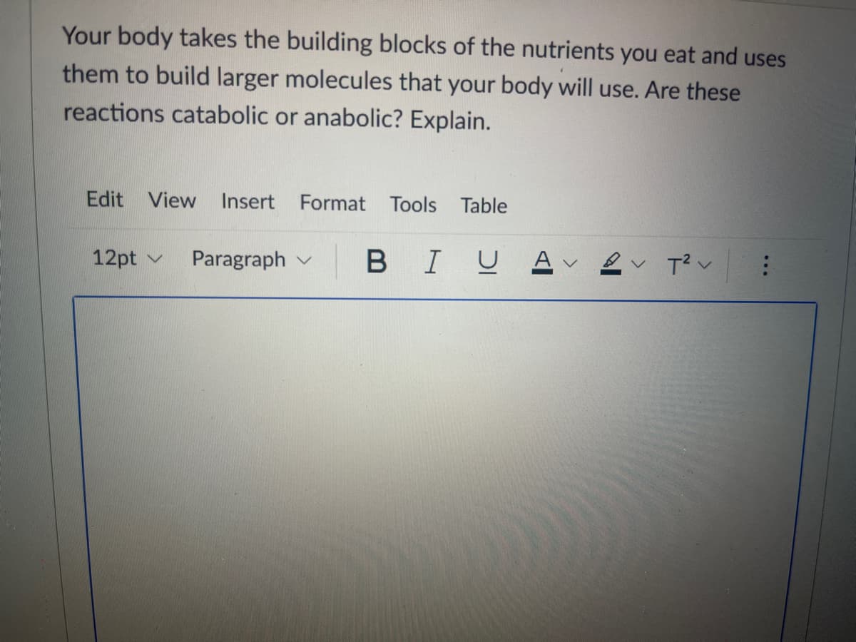 Your body takes the building blocks of the nutrients you eat and uses
them to build larger molecules that your body will use. Are these
reactions catabolic or anabolic? Explain.
Edit View
Insert Format Tools Table
12pt v
Paragraph v
В I
