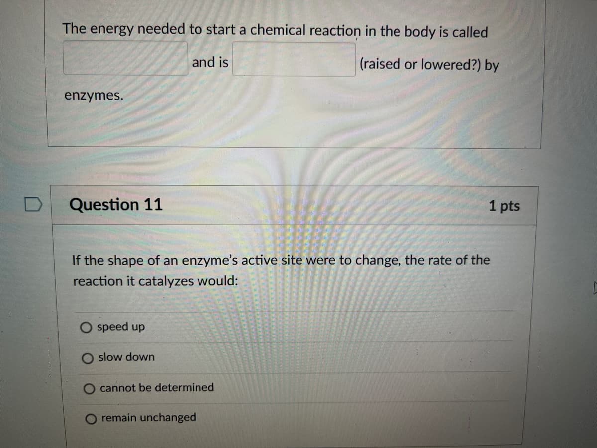 The energy needed to start a chemical reaction in the body is called
and is
(raised or lowered?) by
enzymes.
Question 11
1 pts
If the shape of an enzyme's active site were to change, the rate of the
reaction it catalyzes would:
O speed up
slow down
cannot be determined
remain unchanged
