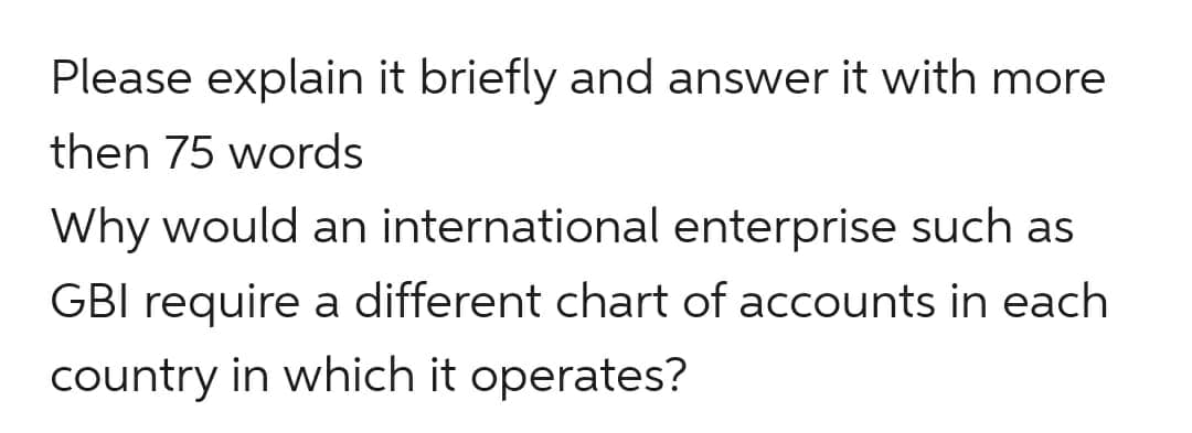 Please explain it briefly and answer it with more
then 75 words
Why would an international enterprise such as
GBI require a different chart of accounts in each
country in which it operates?
