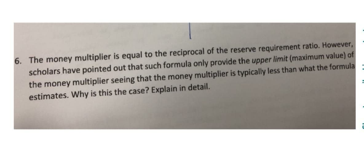 6. The money multiplier is equal to the reciprocal of the reserve requirement ratio. However,
scholars have pointed out that such formula only provide the upper limit (maximum value) of
the money multiplier seeing that the money multiplier is typically less than what the formula
estimates. Why is this the case? Explain in detail.
