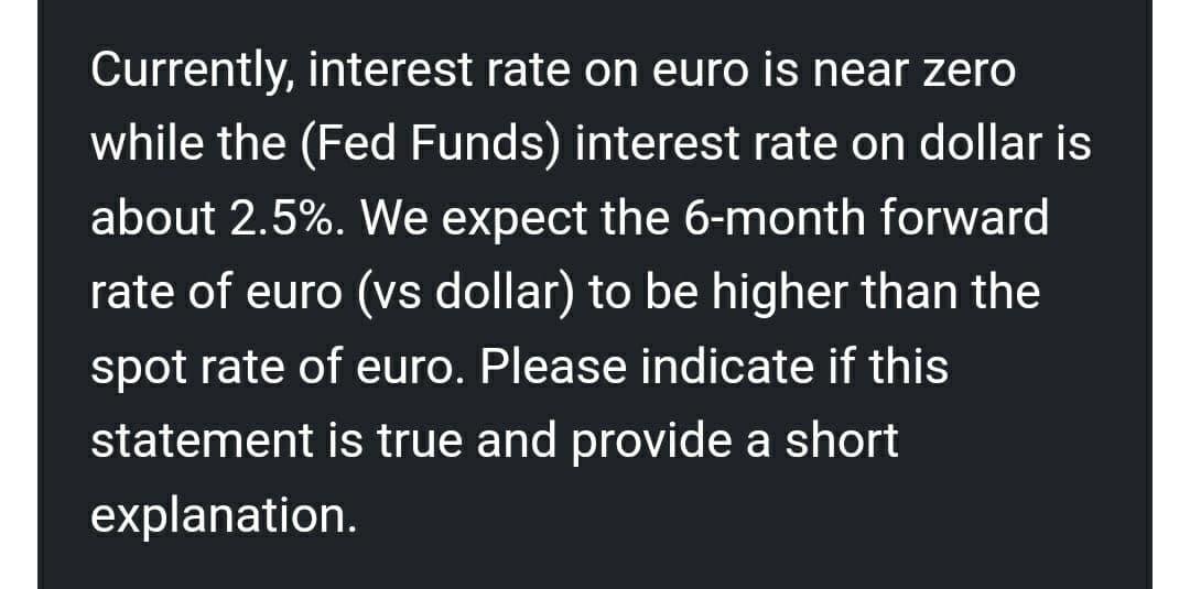 Currently, interest rate on euro is near zero
while the (Fed Funds) interest rate on dollar is
about 2.5%. We expect the 6-month forward
rate of euro (vs dollar) to be higher than the
spot rate of euro. Please indicate if this
statement is true and provide a short
explanation.
