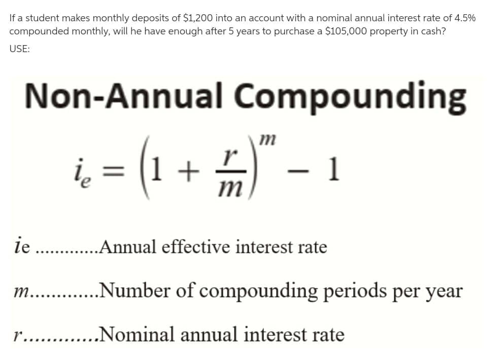 If a student makes monthly deposits of $1,200 into an account with a nominal annual interest rate of 4.5%
compounded monthly, will he have enough after 5 years to purchase a $105,000 property in cash?
USE:
Non-Annual Compounding
m
i, = (1 + )
r
- 1
|
m
ie . .Annual effective interest rate
m.. .Number of compounding periods per year
r.. .Nominal annual interest rate
