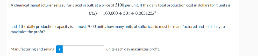 A chemical manufacturer sells sulfuric acid in bulk at a price of $100 per unit. If the daily total production cost in dollars for x units is
C(x) = 100,000 + 50x + 0.003125x²,
and if the daily production capacity is at most 7000 units, how many units of sulfuric acid must be manufactured and sold daily to
maximize the profit?
Manufacturing and selling i
units each day maximizes profit.
