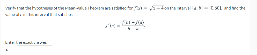 Verify that the hypotheses of the Mean-Value Theorem are satisfied for f(x) = Vx + 4 on the interval [a, b] = [0,60], and find the
value of c in this interval that satisfies
f(b) – f(a)
f' (c) =
b — а
Enter the exact answer.
C =
