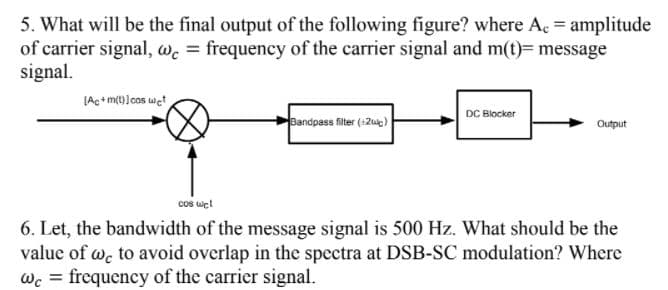 5. What will be the final output of the following figure? where Ac = amplitude
of carrier signal, wc = frequency of the carrier signal and m(t)= message
signal.
[Ac+m(1]cos wct
DC Blocker
Bandpass filter (+2ue)
Output
cos wet
6. Let, the bandwidth of the message signal is 500 Hz. What should be the
value of we to avoid overlap in the spectra at DSB-SC modulation? Where
wc = frequency of the carricer signal.
