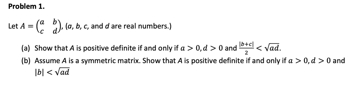 Let A = (
Problem 1.
), (a, b, c, and d are real numbers.)
=
|b+c]
(a) Show that A is positive definite if and only if a > 0, d > 0 and
2
< Vad.
(b) Assume A is a symmetric matrix. Show that A is positive definite if and only if a > 0, d > 0 and
|b| < Vad
