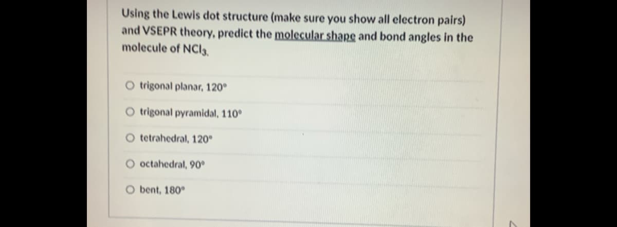 Using the Lewis dot structure (make sure you show all electron pairs)
and VSEPR theory, predict the molecular shape and bond angles in the
molecule of NCI3.
O trigonal planar, 120°
O trigonal pyramidal, 110°
O tetrahedral, 120°
O octahedral, 90°
O bent, 180°
