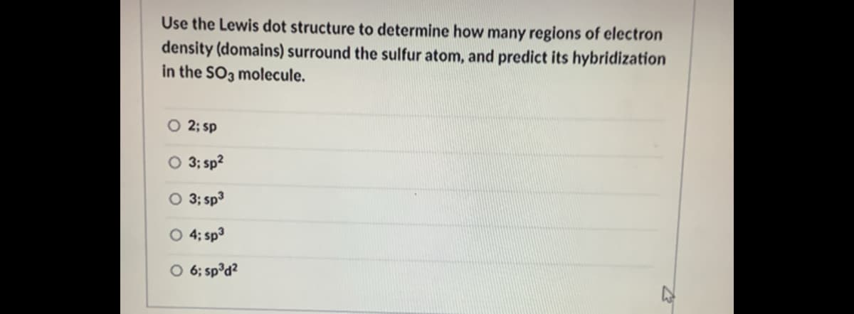 Use the Lewis dot structure to determine how many regions of electron
density (domains) surround the sulfur atom, and predict its hybridization
in the SO3 molecule.
O 2; sp
O 3; sp?
O 3; sp3
O 4; sp3
O 6; sp°d?
