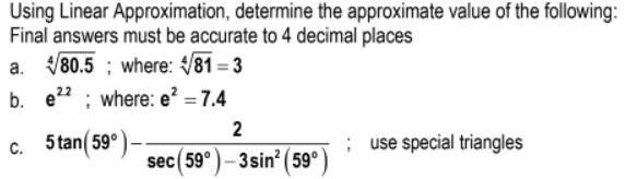 Using Linear Approximation, determine the approximate value of the following:
Final answers must be accurate to 4 decimal places
V80.5 ; where: V81 = 3
b. e22 ; where: e? = 7.4
2
c. 5 tan( 59°
; use special triangles
sec(59°) – 3sin? (59°
