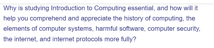 Why is studying Introduction to Computing essential, and how will it
help you comprehend and appreciate the history of computing, the
elements of computer systems, harmful software, computer security,
the internet, and internet protocols more fully?