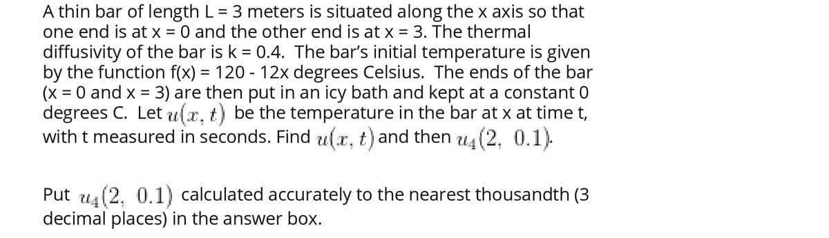 A thin bar of length L = 3 meters is situated along the x axis so that
one end is at x = 0 and the other end is at x = 3. The thermal
diffusivity of the bar is k = 0.4. The bar's initial temperature is given
by the function f(x) = 120 - 12x degrees Celsius. The ends of the bar
(x = 0 and x =
degrees C. Let u(x, t) be the temperature in the bar at x at time t,
with t measured in seconds. Find u(x, t) and then u4 (2, 0.1).
3) are then put in an icy bath and kept at a constant 0
Put us(2. 0.1) calculated accurately to the nearest thousandth (3
decimal places) in the answer box.
