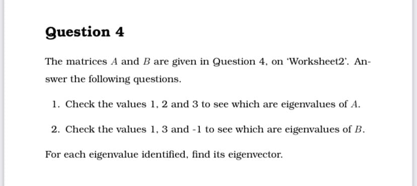 Question 4
The matrices A and B are given in Question 4, on 'Worksheet2'. An-
swer the following questions.
1. Check the values 1, 2 and 3 to see which are eigenvalues of A.
2. Check the values 1, 3 and -1 to see which are eigenvalues of B.
For each eigenvalue identified, find its eigenvector.
