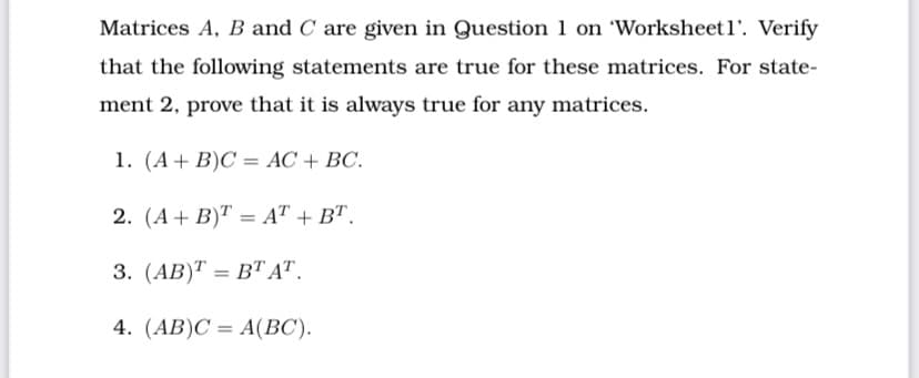 Matrices A, B and C are given in Question 1 on 'Worksheetl'. Verify
that the following statements are true for these matrices. For state-
ment 2, prove that it is always true for any matrices.
1. (A+ B)C = AC + BC.
2. (А + B)T — AT + BT.
%3D
3. (АB)Т — ВТ AТ.
4. (AB)C = A(BC).
