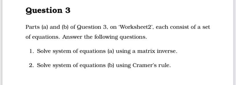 Question 3
Parts (a) and (b) of Question 3, on 'Worksheet2', each consist of a set
of equations. Answer the following questions.
1. Solve system of equations (a) using a matrix inverse.
2. Solve system of equations (b) using Cramer's rule.
