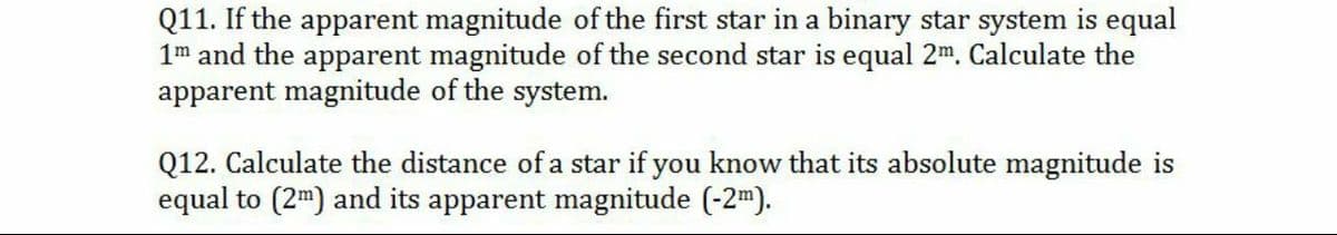 Q11. If the apparent magnitude of the first star in a binary star system is equal
1m and the apparent magnitude of the second star is equal 2m. Calculate the
apparent magnitude of the system.
Q12. Calculate the distance of a star if you know that its absolute magnitude is
equal to (2m) and its apparent magnitude (-2m).
