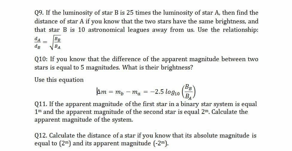 Q9. If the luminosity of star B is 25 times the luminosity of star A, then find the
distance of star A if you know that the two stars have the same brightness, and
that star B is 10 astronomical leagues away from us. Use the relationship:
BB
V BA
da
dg
Q10: If you know that the difference of the apparent magnitude between two
stars is equal to 5 magnitudes. What is their brightness?
Use this equation
Am
т 3D ть — т, — —2.5 logio
Q11. If the apparent magnitude of the first star in a binary star system is equal
1m and the apparent magnitude of the second star is equal 2m. Calculate the
apparent magnitude of the system.
Q12. Calculate the distance of a star if you know that its absolute magnitude is
equal to (2m) and its apparent magnitude (-2m).
