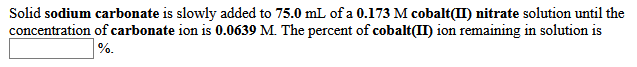 Solid sodium carbonate is slowly added to 75.0 mL of a 0.173 M cobalt(II) nitrate solution until the
concentration of carbonate ion is 0.0639 M. The percent of cobalt(II) ion remaining in solution is
%.
