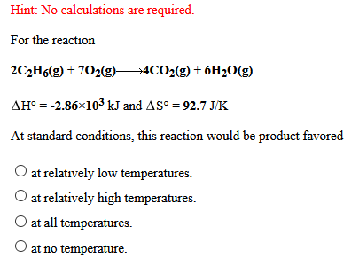 Hint: No calculations are required.
For the reaction
2C,H6(g) + 702(g)4CO2(g) + 6H2O(g)
AH° = -2.86x103 kJ and AS° = 92.7 J/K
At standard conditions, this reaction would be product favored
O at relatively low temperatures.
O at relatively high temperatures.
O at all temperatures.
O at no temperature.
