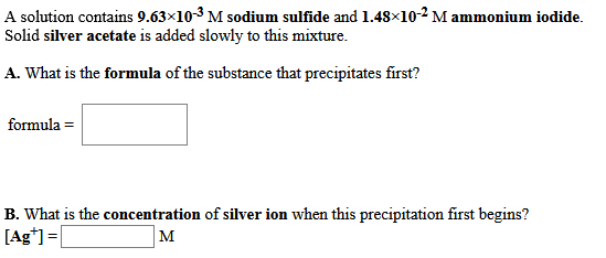 A solution contains 9.63×103 M sodium sulfide and 1.48×10-2 M ammonium iodide.
Solid silver acetate is added slowly to this mixture.
A. What is the formula of the substance that precipitates first?
formula =
B. What is the concentration of silver ion when this precipitation first begins?
[Ag*] =
M
