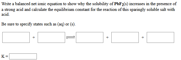 Write a balanced net ionic equation to show why the solubility of PbF2(s) increases in the presence of
a strong acid and calculate the equilibrium constant for the reaction of this sparingly soluble salt with
acid.
Be sure to specify states such as (aq) or (s).
K =
