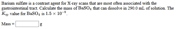 Barium sulfate is a contrast agent for X-ray scans that are most often associated with the
gastrointestinal tract. Calculate the mass of BaSO4 that can dissolve in 290.0 mL of solution. The
Ksp value for BaSO4 is 1.5 x 10-º.
Mass =
g
