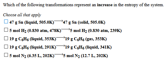 Which of the following transformations represent an increase in the entropy of the system.
Choose all that apply
47 g Sn (liquid, 505.0K)
47 g Sn (solid, 505.0K)
5 mol H2 (0.830 atm, 478K)"
5 mol H2 (0.830 atm, 239K)
O 19 g C6H6 (liquid, 353K)
19 g C6H6 (gas, 353K)
O 19 g C6H6 (liquid, 291K)
19 g C6H6 (liquid, 341K)
5 mol N2 (6.35 L, 202K)"
*5 mol N2 (12.7 L, 202K)
