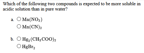 Which of the following two compounds is expected to be more soluble in
acidic solution than in pure water?
a. O Mn(NO3)
O Mn(CN)2
b. O Hg2 (CH3 Coo)2
O HgBr2
