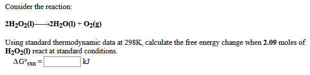 Consider the reaction:
2H2O2(1)-
→2H20(1) + O2(g)
Using standard thermodynamic data at 298K, calculate the free energy change when 2.09 moles of
H2O2(1) react at standard conditions.
AG°rxn
kJ
