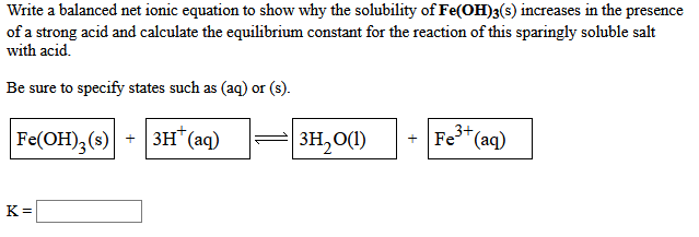 Write a balanced net ionic equation to show why the solubility of Fe(OH)3(s) increases in the presence
of a strong acid and calculate the equilibrium constant for the reaction of this sparingly soluble salt
with acid.
Be sure to specify states such as (aq) or (s).
|Fe(ОН), (s)| +| зн' (аq)
+ 3H"(aq)
=| 3H,0(1)
+ Fe"(aq)
3+
K =
