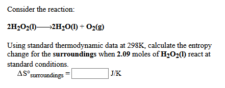 Consider the reaction:
2H202)2H20(1) + O2(g)
Using standard thermodynamic data at 298K, calculate the entropy
change for the surroundings when 2.09 moles of H202() react at
standard conditions.
AS surroundings
J/K
