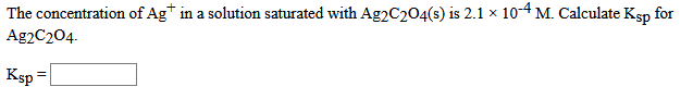 The concentration of Ag* in a solution saturated with Ag2C204(s) is 2.1 x 10-4 M. Calculate Ksp for
Ag2C204.
Ksp =
