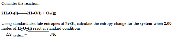 Consider the reaction:
2H2O2(1)2H20(1) + O2(g)
Using standard absolute entropies at 298K, calculate the entropy change for the system when 2.09
moles of H202() react at standard conditions.
AS°
°system
| J/K
