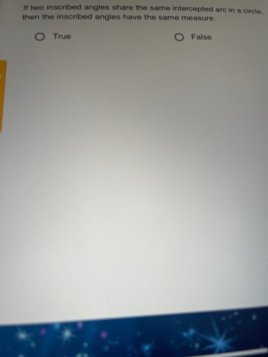 If two inscribed angles share the same intercepted arc in a circle.
then the inscribed angles have the same measure.
O True
O False
