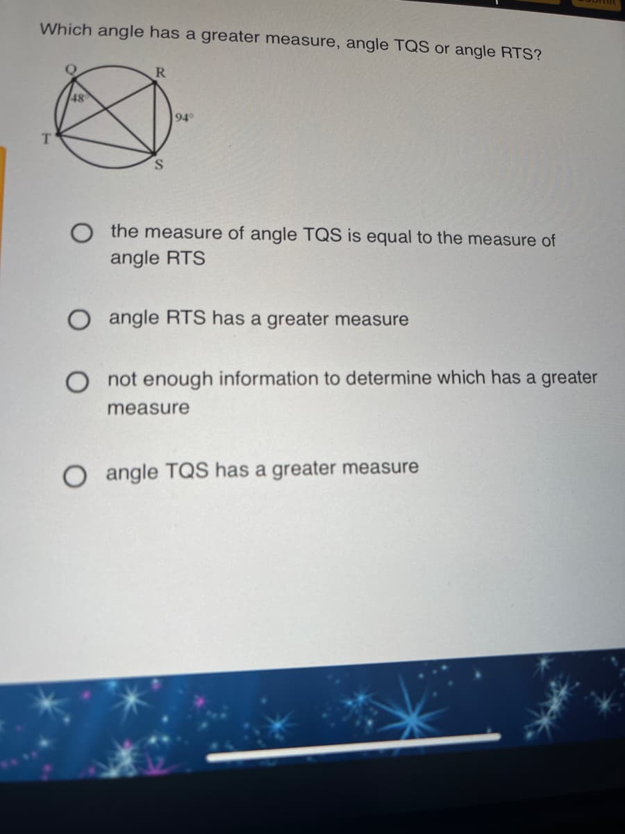 Which angle has a greater measure, angle TQS or angle RTS?
R
48
94°
T.
O the measure of angle TQS is equal to the measure of
angle RTS
O angle RTS has a greater measure
not enough information to determine which has a greater
measure
angle TQS has a greater measure
