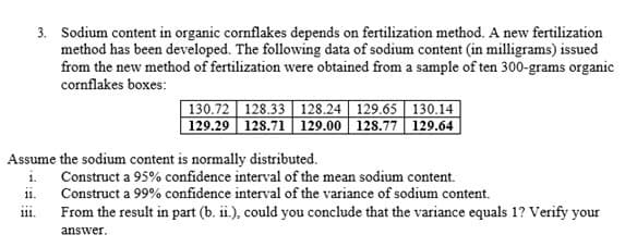 3. Sodium content in organic cornflakes depends on fertilization method. A new fertilization
method has been developed. The following data of sodium content (in milligrams) issued
from the new method of fertilization were obtained from a sample of ten 300-grams organic
cornflakes boxes:
130.72 128.33 128.24 | 129.65 | 130.14
129.29 128.71 129.00 128.77 129.64
Assume the sodium content is normally distributed.
i. Construct a 95% confidence interval of the mean sodium content.
Construct a 99% confidence interval of the variance of sodium content.
11.
From the result in part (b. ii.), could you conclude that the variance equals 1? Verify your
111.
answer.
