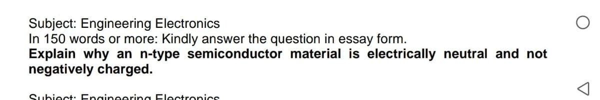 Subject: Engineering Electronics
In 150 words or more: Kindly answer the question in essay form.
Explain why an n-type semiconductor material is electrically neutral and not
negatively charged.
Subiect: Engineering Electronics
