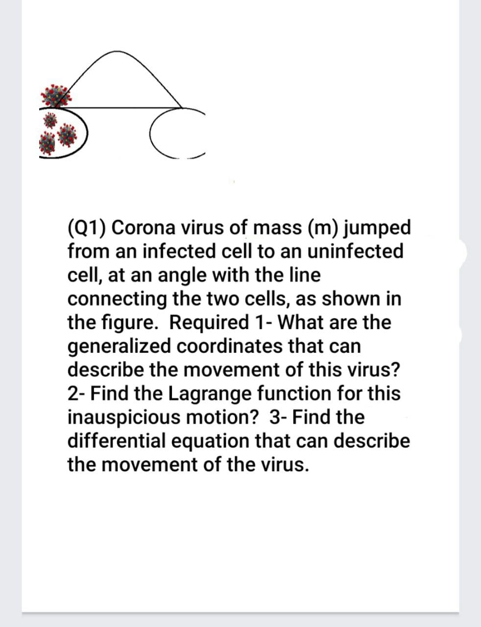(Q1) Corona virus of mass (m) jumped
from an infected cell to an uninfected
cell, at an angle with the line
connecting the two cells, as shown in
the figure. Required 1- What are the
generalized coordinates that can
describe the movement of this virus?
2- Find the Lagrange function for this
inauspicious motion? 3- Find the
differential equation that can describe
the movement of the virus.
