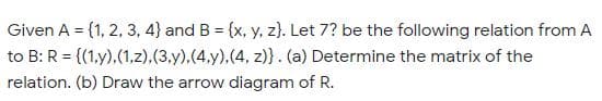 Given A = {1, 2, 3, 4} and B = {x, y, z). Let 7? be the following relation from A
to B: R = {(1,y),(1,z).(3.y),(4.y).(4, z)}. (a) Determine the matrix of the
relation. (b) Draw the arrow diagram of R.
