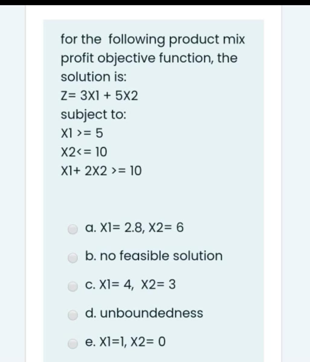 for the following product mix
profit objective function, the
solution is:
Z= 3X1 + 5X2
subject to:
X1 >= 5
X2<= 10
X1+ 2X2 >= 10
a. XI= 2.8, X2= 6
b. no feasible solution
c. XI= 4, X2= 3
d. unboundedness
e. XI=1, X2= 0
