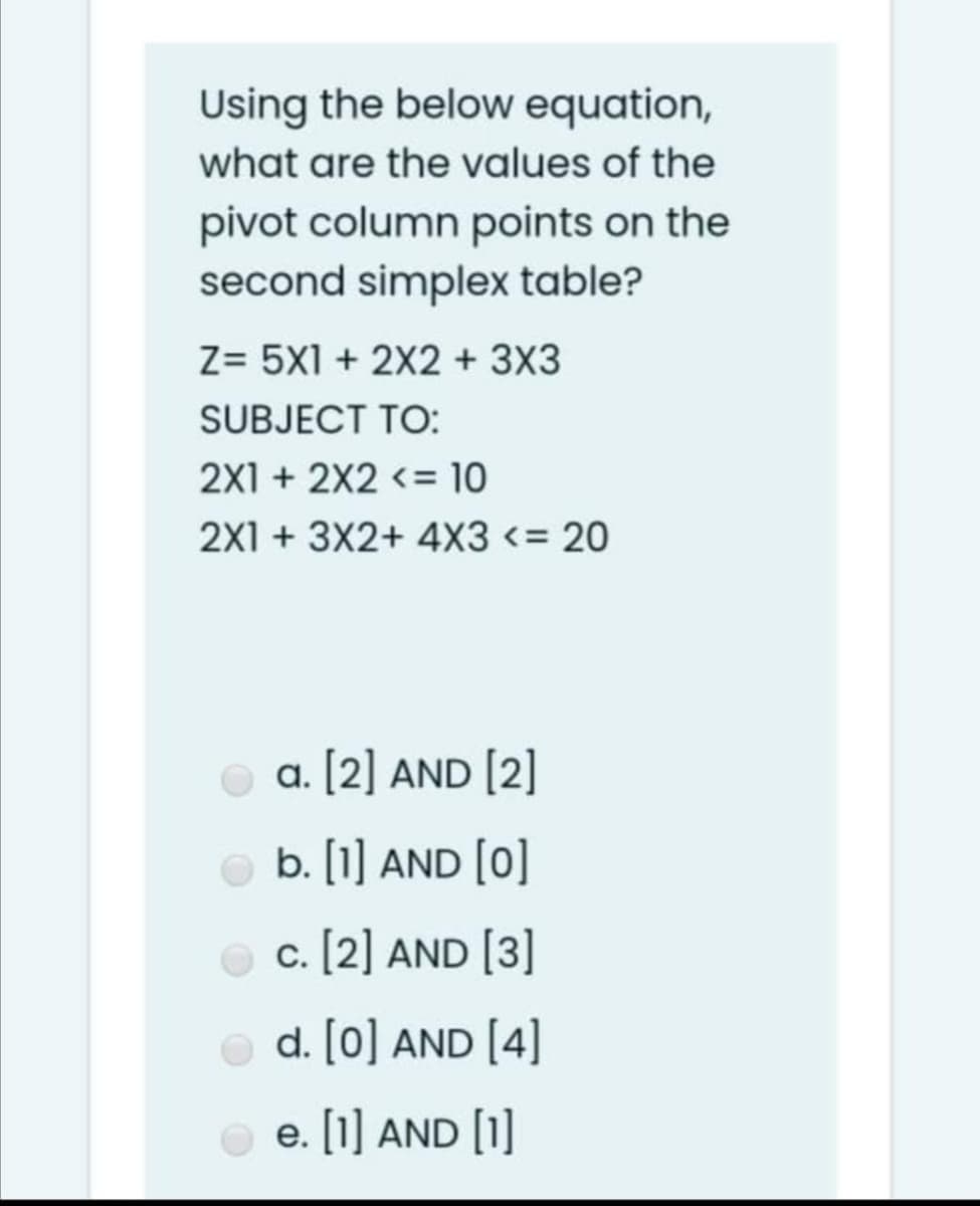 Using the below equation,
what are the values of the
pivot column points on the
second simplex table?
Z= 5X1 + 2X2 + 3X3
SUBJECT TO:
2X1 + 2X2 <= 10
2X1 + 3X2+ 4X3 <= 20
O a. [2] AND [2]
b. [1] AND [0]
O c. [2] AND [3]
d. [0] AND [4]
O e. [1] AND [O
