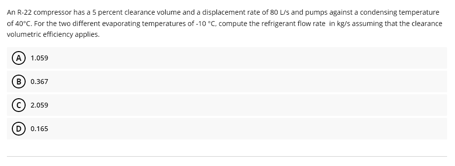 An R-22 compressor has a 5 percent clearance volume and a displacement rate of 80 L/s and pumps against a condensing temperature
of 40°C. For the two different evaporating temperatures of -10 °C, compute the refrigerant flow rate in kg/s assuming that the clearance
volumetric efficiency applies.
(A) 1.059
B) 0.367
(c) 2.059
(D) 0.165
