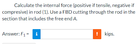 Calculate the internal force (positive if tensile, negative if
compresive) in rod (1). Use a FBD cutting through the rod in the
section that includes the free end A.
Answer: F1 = i
kips.
