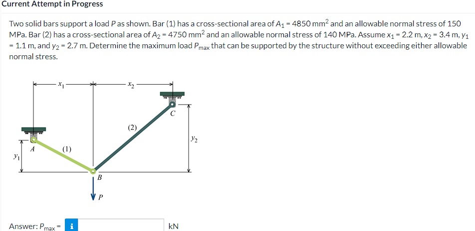 Current Attempt in Progress
Two solid bars support a load Pas shown. Bar (1) has a cross-sectional area of A1 = 4850 mm2 and an allowable normal stress of 150
MPa. Bar (2) has a cross-sectional area of A2 = 4750 mm? and an allowable normal stress of 140 MPa. Assume x1 = 2.2 m, x2 = 3.4 m, y1
= 1.1 m, and y2 = 2.7 m. Determine the maximum load Pmax that can be supported by the structure without exceeding either allowable
normal stress.
A
(1)
B
Answer: Pmax
kN
