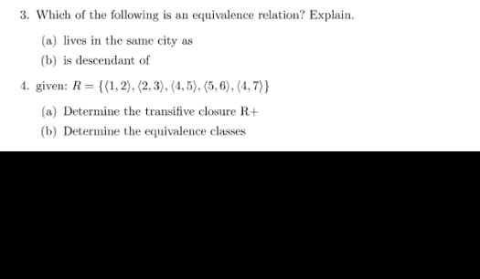 3. Which of the following is an equivalence relation? Explain.
(a) lives in the same city as
(b) is descendant of
4. given: R= {(1,2), (2, 3), (4, 5), (5, 6), (4,7)}
(a) Determine the transifive closure R+
(b) Determine the equivalence classes