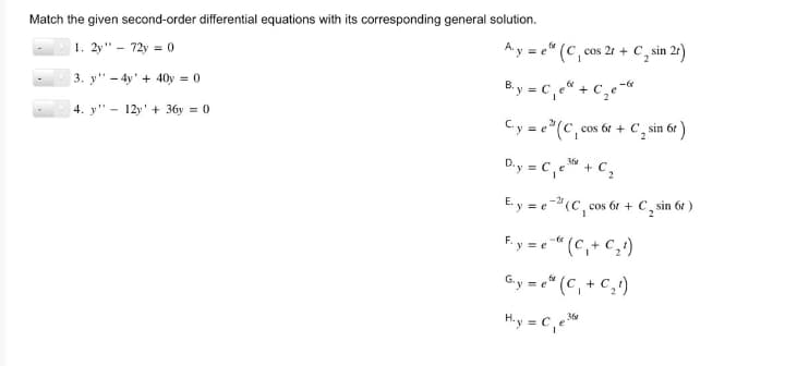 Match the given second-order differential equations with its corresponding general solution.
1. 2y" - 72y = 0
3. y4y+40y = 0
4. y 12y+36y = 0
fr
Aye (C, cos 2r + C₂ sin 2r)
B.y = C₁e + C₂e-
C.y = e(C, cos 6t+ C₂ sin 6t
360
D.y = C₁e + C₂
E.y = e(C₁, cos 6r + C sin 6t )
Fy=e" (C₁+C₂¹)
G₁y = e(C₁+C₂¹)
H.y = C₁e36