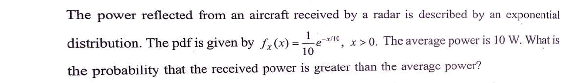 The power reflected from an aircraft received by a radar is described by an exponential
distribution. The pdf is given by fx(x):
1
-x/10
e
x > 0. The average power is 10 W. What is
= -
10
the probability that the received power is greater than the average power?
